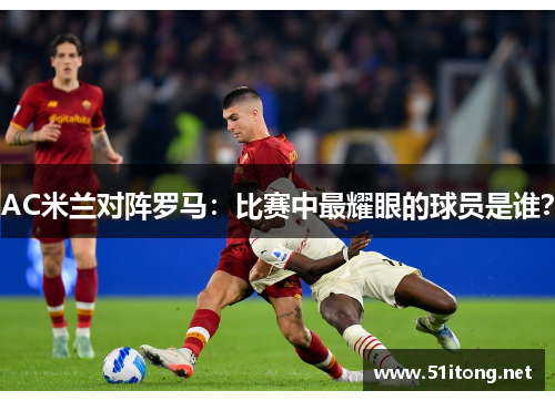 AC米兰对阵罗马：比赛中最耀眼的球员是谁？