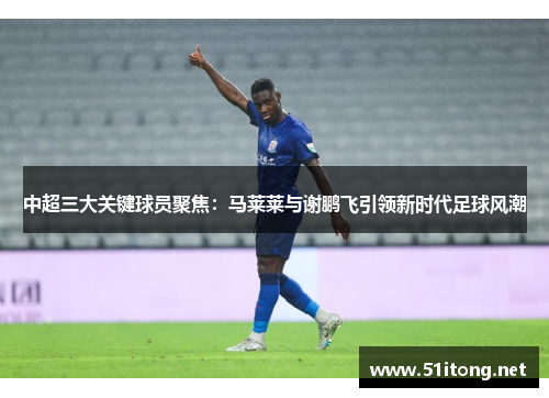 中超三大关键球员聚焦：马莱莱与谢鹏飞引领新时代足球风潮