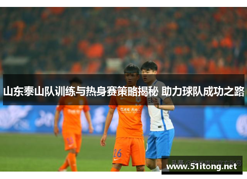 山东泰山队训练与热身赛策略揭秘 助力球队成功之路