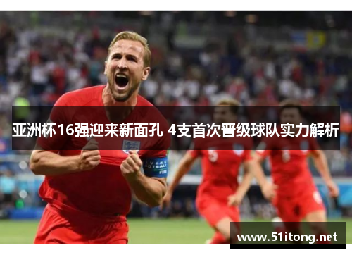 亚洲杯16强迎来新面孔 4支首次晋级球队实力解析