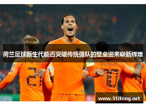 荷兰足球新生代能否突破传统强队的壁垒迎来崭新辉煌 荷兰足球新生代能否突破传统强队的壁垒迎来崭新辉煌