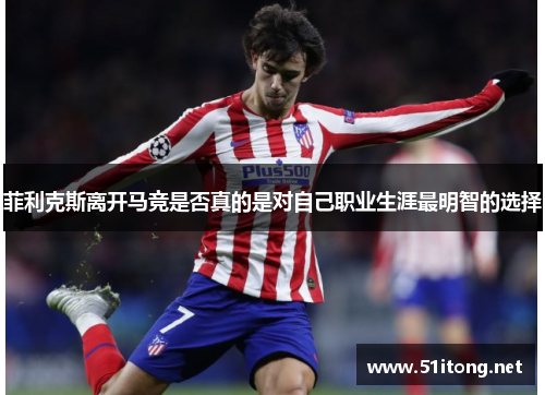 菲利克斯离开马竞是否真的是对自己职业生涯最明智的选择 菲利克斯离开马竞是否真的是对自己职业生涯最明智的选择
