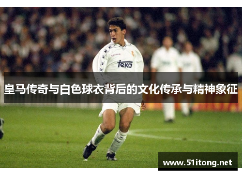 皇马传奇与白色球衣背后的文化传承与精神象征