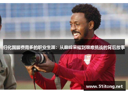 归化国脚费南多的职业生涯:从巅峰荣耀到艰难挑战的背后故事 归化国脚费南多的职业生涯:从巅峰荣耀到艰难挑战的背后故事