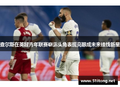 查尔斯在英超青年联赛崭露头角表现亮眼成未来锋线新星 查尔斯在英超青年联赛崭露头角表现亮眼成未来锋线新星